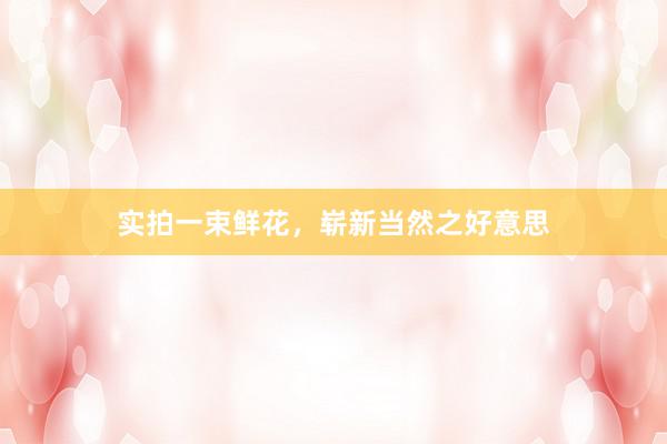 实拍一束鲜花，崭新当然之好意思